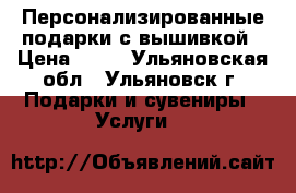 Персонализированные подарки с вышивкой › Цена ­ 10 - Ульяновская обл., Ульяновск г. Подарки и сувениры » Услуги   